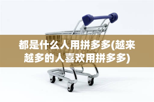 都是什么人用拼多多(越来越多的人喜欢用拼多多)