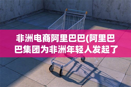 非洲电商阿里巴巴(阿里巴巴集团为非洲年轻人发起了)