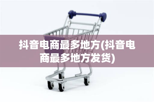 抖音电商最多地方(抖音电商最多地方发货)
