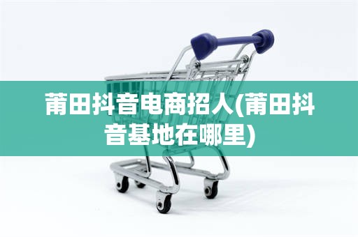 莆田抖音电商招人(莆田抖音基地在哪里)