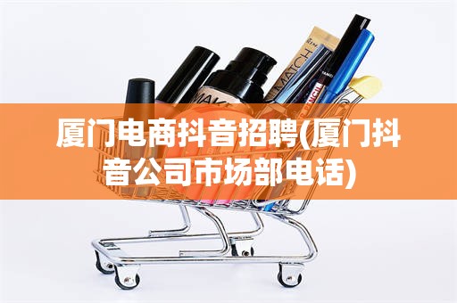 厦门电商抖音招聘(厦门抖音公司市场部电话)