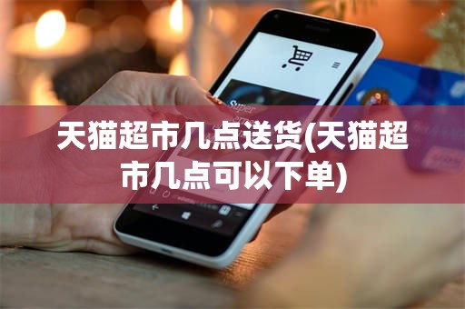 天猫超市几点送货(天猫超市几点可以下单)