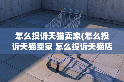 怎么投诉天猫卖家(怎么投诉天猫卖家 怎么投诉天猫店铺手机)