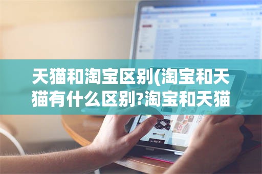 天猫和淘宝区别(淘宝和天猫有什么区别?淘宝和天猫哪个好?)