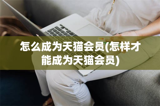 怎么成为天猫会员(怎样才能成为天猫会员)