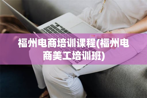 福州电商培训课程(福州电商美工培训班)