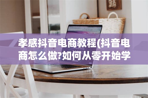 孝感抖音电商教程(抖音电商怎么做?如何从零开始学做电商赚钱)