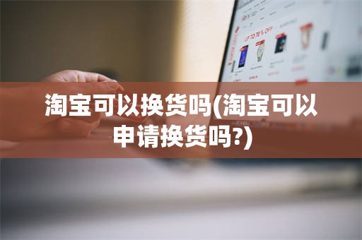 淘宝可以换货吗(淘宝可以申请换货吗?)