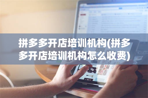 拼多多开店培训机构(拼多多开店培训机构怎么收费)