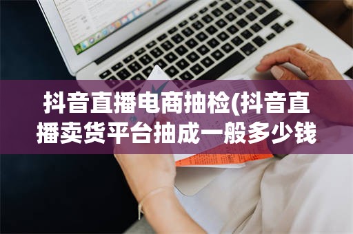抖音直播电商抽检(抖音直播卖货平台抽成一般多少钱)