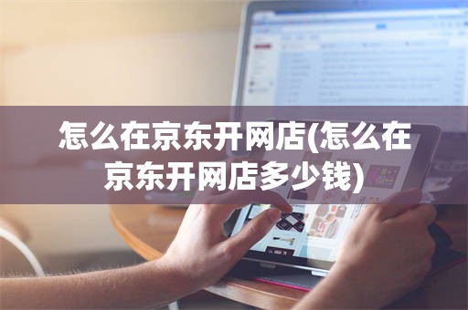 怎么在京东开网店(怎么在京东开网店多少钱)