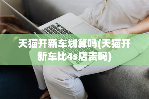 天猫开新车划算吗(天猫开新车比4s店贵吗)