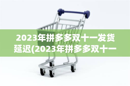 2023年拼多多双十一发货延迟(2023年拼多多双十一什么时候开始)