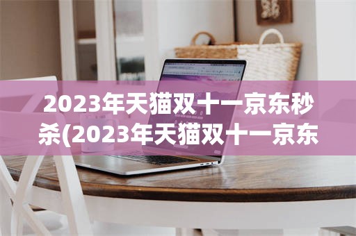 2023年天猫双十一京东秒杀(2023年天猫双十一京东秒杀是真的吗)