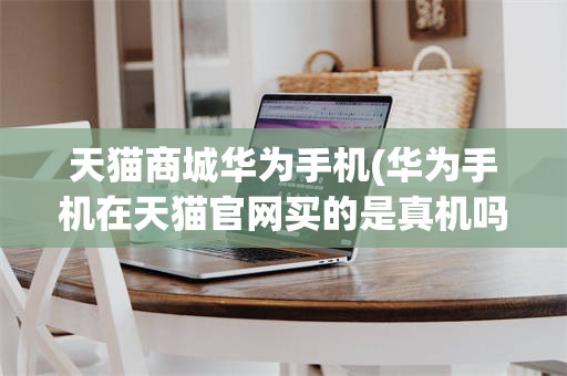 天猫商城华为手机(华为手机在天猫官网买的是真机吗)