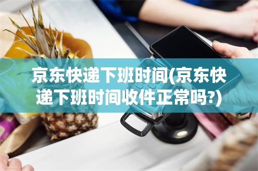 京东快递下班时间(京东快递下班时间收件正常吗?)
