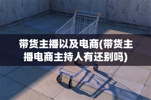 带货主播以及电商(带货主播电商主持人有还别吗)
