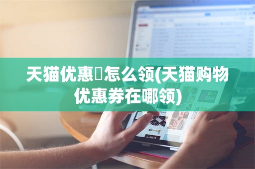 天猫优惠劵怎么领(天猫购物优惠券在哪领)