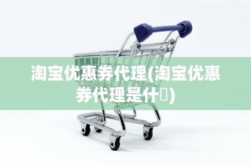 淘宝优惠券代理(淘宝优惠券代理是什乿)