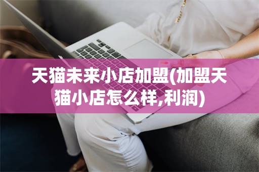 天猫未来小店加盟(加盟天猫小店怎么样,利润)