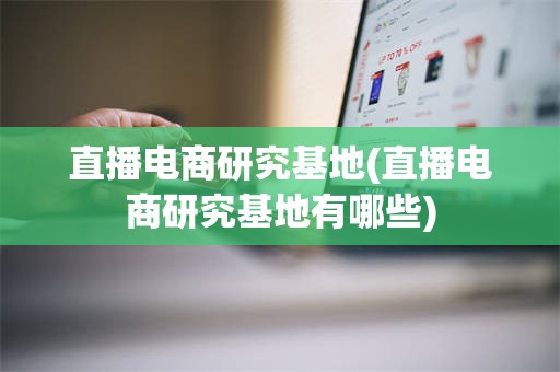直播电商研究基地(直播电商研究基地有哪些)