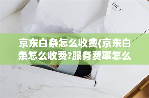 京东白条怎么收费(京东白条怎么收费?服务费率怎么计算)