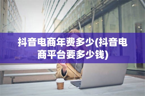 抖音电商年费多少(抖音电商平台要多少钱)