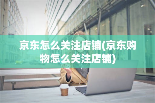 京东怎么关注店铺(京东购物怎么关注店铺)