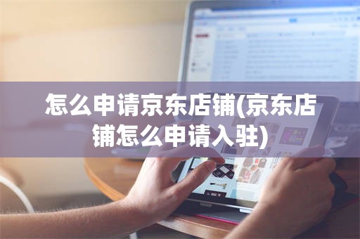 怎么申请京东店铺(京东店铺怎么申请入驻)