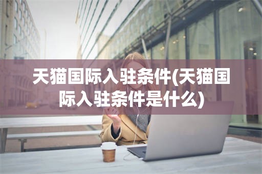 天猫国际入驻条件(天猫国际入驻条件是什么)