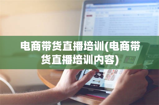 电商带货直播培训(电商带货直播培训内容)