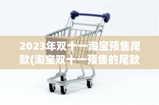2023年双十一淘宝预售尾款(淘宝双十一预售的尾款参与满减吗)