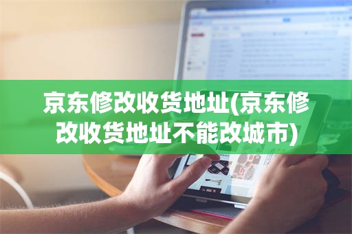 京东修改收货地址(京东修改收货地址不能改城市)