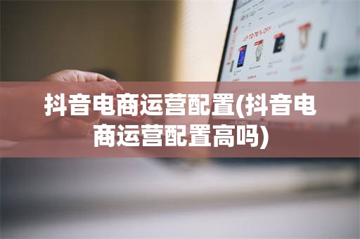 抖音电商运营配置(抖音电商运营配置高吗)