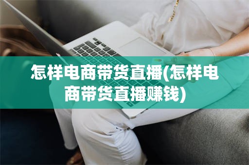 怎样电商带货直播(怎样电商带货直播赚钱)