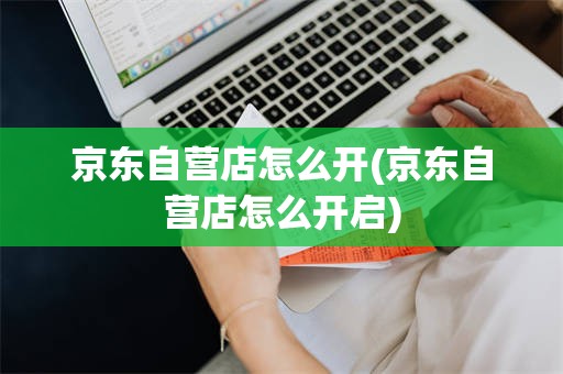 京东自营店怎么开(京东自营店怎么开启)