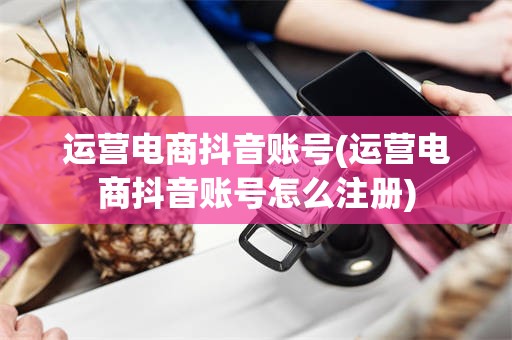 运营电商抖音账号(运营电商抖音账号怎么注册)