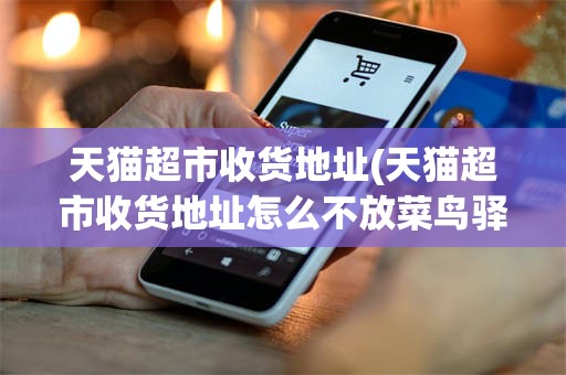 天猫超市收货地址(天猫超市收货地址怎么不放菜鸟驿站)
