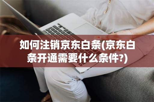 如何注销京东白条(京东白条开通需要什么条件?)