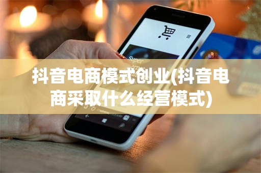 抖音电商模式创业(抖音电商采取什么经营模式)