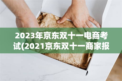 2023年京东双十一电商考试(2021京东双十一商家报名时间)