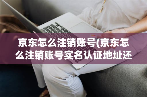 京东怎么注销账号(京东怎么注销账号实名认证地址还显示吗)