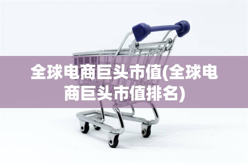 全球电商巨头市值(全球电商巨头市值排名)