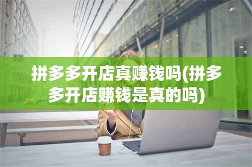 拼多多开店真赚钱吗(拼多多开店赚钱是真的吗)