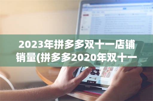 2023年拼多多双十一店铺销量(拼多多2020年双十一销售额多少)