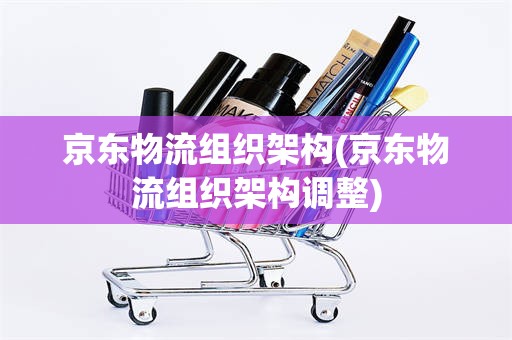 京东物流组织架构(京东物流组织架构调整)