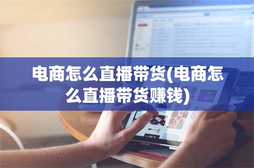 电商怎么直播带货(电商怎么直播带货赚钱)
