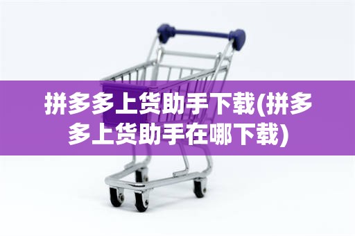 拼多多上货助手下载(拼多多上货助手在哪下载)