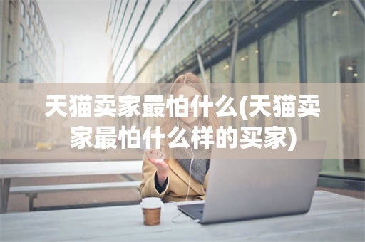 天猫卖家最怕什么(天猫卖家最怕什么样的买家)