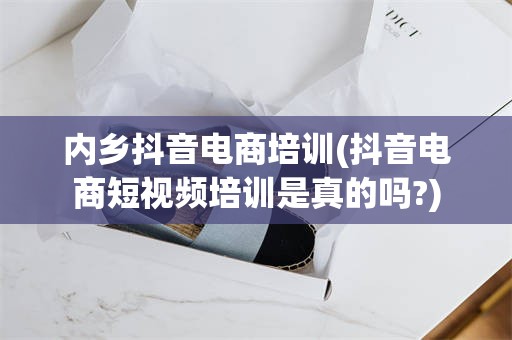 内乡抖音电商培训(抖音电商短视频培训是真的吗?)